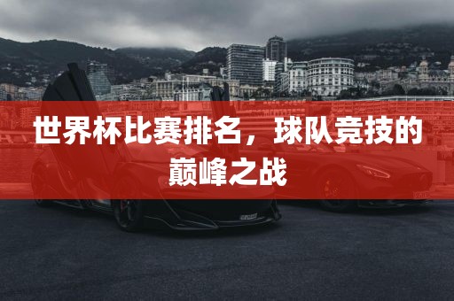 世界杯比赛排名，球队竞技的巅峰之战