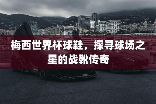 梅西世界杯球鞋，探寻球场之星的战靴传奇