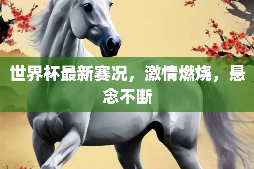 世界杯最新赛况，激情燃烧，悬念不断