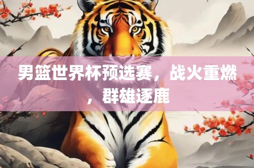 男篮世界杯预选赛，战火重燃，群雄逐鹿