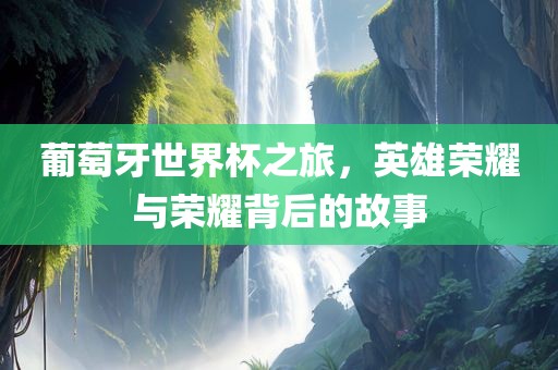 葡萄牙世界杯之旅，英雄荣耀与荣耀背后的故事