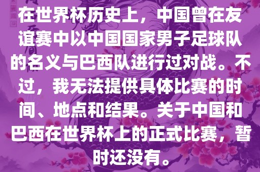 在世界杯历史上，中国曾在友谊赛中以中国国家男子足球队的名义与巴西队进行过对战。不过，我无法提供具体比赛的时间、地点和结果。关于中国和巴西在世界杯上的正式比赛，暂时还没有。