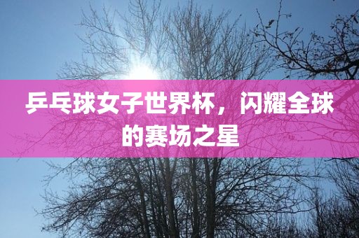 乒乓球女子世界杯，闪耀全球的赛场之星
