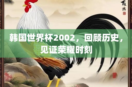韩国世界杯2002，回顾历史，见证荣耀时刻