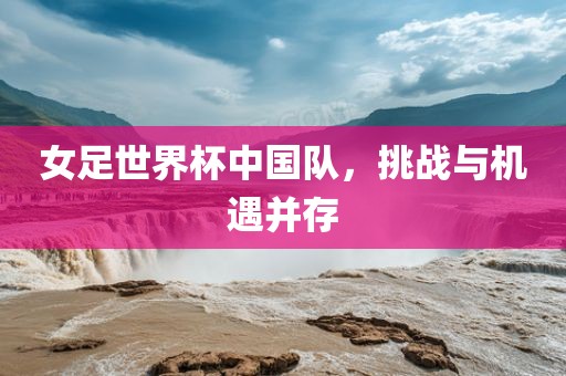 女足世界杯中国队，挑战与机遇并存