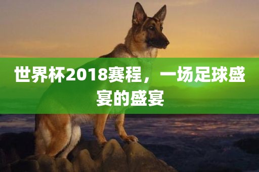 世界杯2018赛程，一场足球盛宴的盛宴