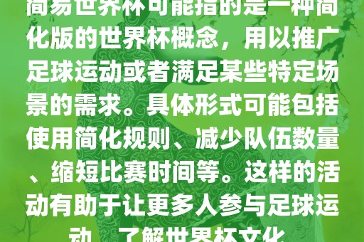 简易世界杯可能指的是一种简化版的世界杯概念，用以推广足球运动或者满足某些特定场景的需求。具体形式可能包括使用简化规则、减少队伍数量、缩短比赛时间等。这样的活动有助于让更多人参与足球运动，了解世界杯文化。