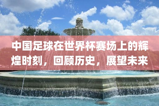 中国足球在世界杯赛场上的辉煌时刻，回顾历史，展望未来