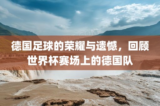 德国足球的荣耀与遗憾，回顾世界杯赛场上的德国队