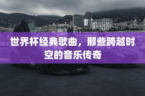 世界杯经典歌曲，那些跨越时空的音乐传奇