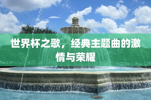 世界杯之歌，经典主题曲的激情与荣耀