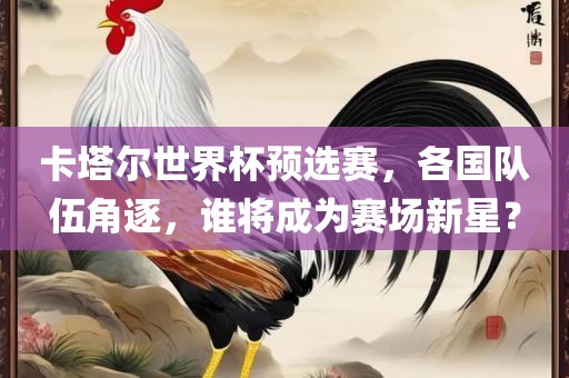 卡塔尔世界杯预选赛，各国队伍角逐，谁将成为赛场新星？