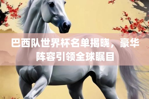 巴西队世界杯名单揭晓，豪华阵容引领全球瞩目