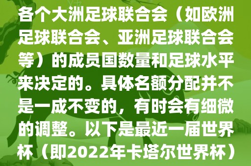 世界杯的名额分配通常是根据各个大洲足球联合会（如欧洲足球联合会、亚洲足球联合会等）的成员国数量和足球水平来决定的。具体名额分配并不是一成不变的，有时会有细微的调整。以下是最近一届世界杯（即2022年卡塔尔世界杯）各大洲的名额分配情况
