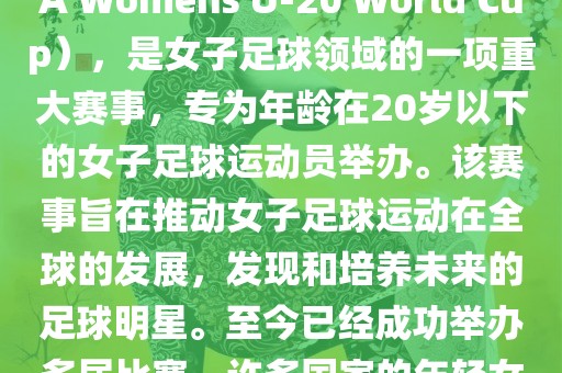 U-20女足世界杯，也被称为国际足联女子U-20世界杯（FIFA Womens U-20 World Cup），是女子足球领域的一项重大赛事，专为年龄在20岁以下的女子足球运动员举办。该赛事旨在推动女子足球运动在全球的发展，发现和培养未来的足球明星。至今已经成功举办多届比赛，许多国家的年轻女足运动员通过这一赛事获得了国际认可和赞誉。