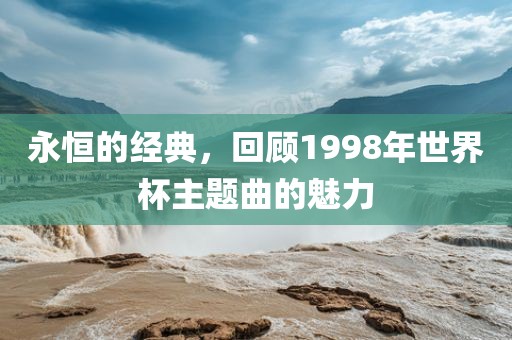永恒的经典，回顾1998漯河市盈旭机械设备有限公司年世界杯主题曲的魅力