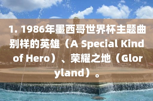 1. 1986年墨西哥世界杯主题曲别样的英雄（A Special Kind of Hero）、荣耀之地（Gloryland）。