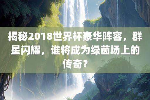 揭秘2018世界杯豪华阵容，群星闪耀，谁将成为绿茵场上的传奇？