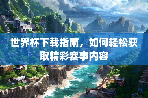 世界杯下载指南，如何轻松获取精彩赛事内容