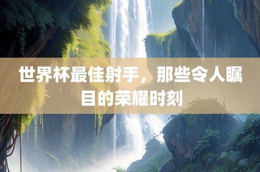 世界杯最佳射手，那些令人瞩目的荣耀时刻