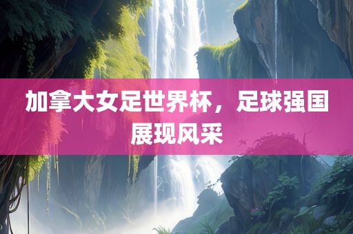 加拿大女足世界杯，足球强国展现风采