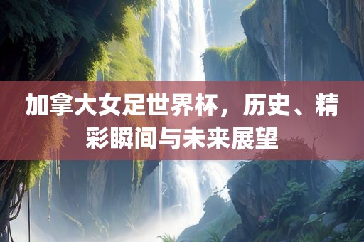 加拿大女足世界杯，历史、精彩瞬间与未来展望