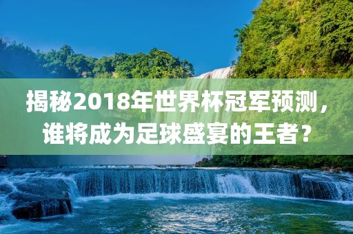 揭秘2018年世界杯冠军预测，谁将成为足球盛宴的王者？
