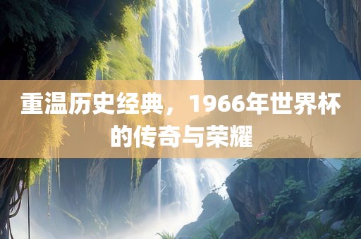 重温历史经典，1966年世界杯的传奇与荣耀