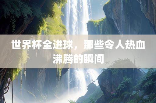 世界杯全进球，那些令人热血沸腾的瞬间
