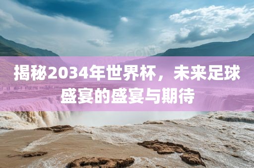揭秘2034年世界杯，未来足球盛宴的盛宴与期待