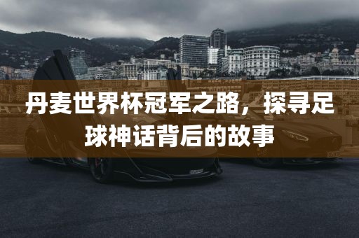 丹麦世界杯冠军之路，探寻足球神话背后的故事