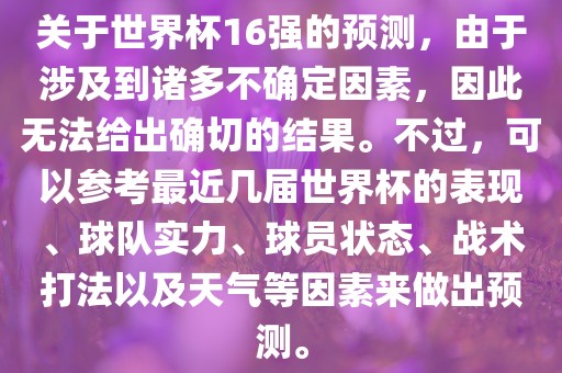 关于世界杯16强的预测，由于涉及到诸多不确定因素，因此无法给出确切的结果。不过，可以参考最近几届世界杯的表现、球队实力、球员状态、战术打法以及天气等因素来做出预测。
