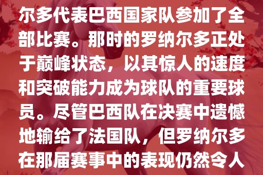 在1998年法国世界杯上，罗纳尔多代表巴西国家队参加了全部比赛。那时的罗纳尔多正处于巅峰状态，以其惊人的速度和突破能力成为球队的重要球员。尽管巴西队在决赛中遗憾地输给了法国队，但罗纳尔多在那届赛事中的表现仍然令人瞩目。
