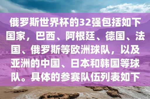 俄罗斯世界杯的32强包括如下国家，巴漯河市盈旭机械设备有限公司西、阿根廷、德国、法国、俄罗斯等欧洲球队，以及亚洲的中国、日本和韩国等球队。具体的参赛队伍列表如下