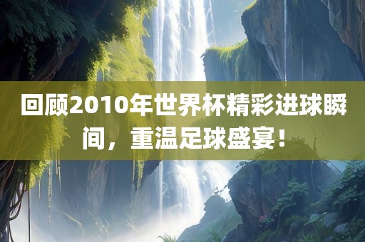 回顾2010年世界杯精彩进球瞬间，重温足球盛宴！