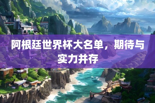 阿根廷世界杯大名单，期待与实力并存