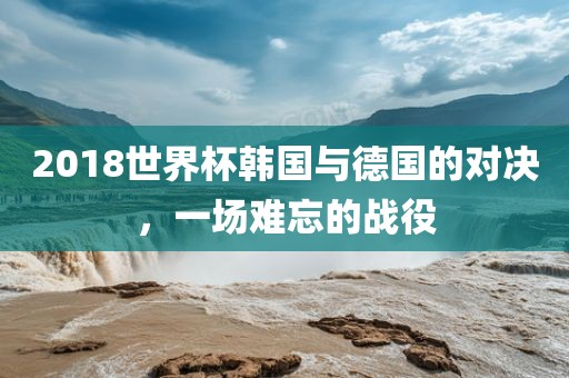 2018世界杯韩国与德国的对决，一场难忘的战役