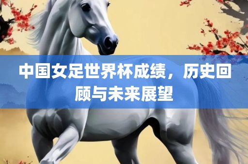 中国女足世界杯成绩，历史回顾与未来展望