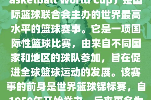 国际篮联篮球世界杯（FIBA Basketball World Cup）是国际篮球联合会主办的世界最高水平的篮球赛事。它是一项国际性篮球比赛，由来自不同国家和地区的球队参加，旨在促进全球篮球运动的发展。该赛事的前身是世界篮球锦标赛，自1950年开始举办，后来更名为篮球世界杯。