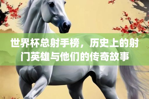 世界杯总射手榜，历史上的射门英雄与他们的传奇故事