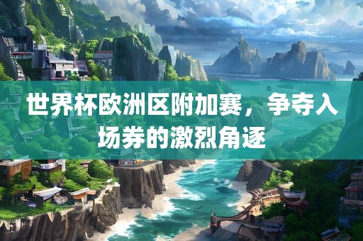 世界杯欧洲区附加赛，争夺入场券的激烈角逐