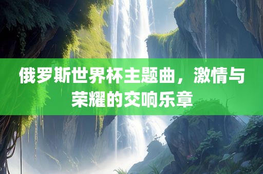 俄罗斯世界杯主题曲，激情与荣耀的交响乐章