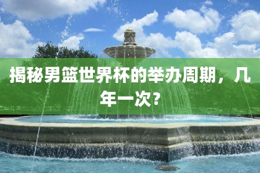 揭秘男篮世界杯的举办周期，几年一次？