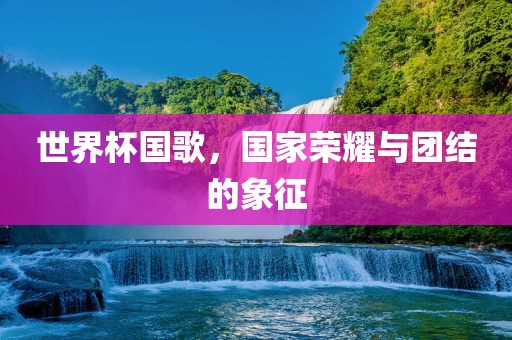 世界杯国歌，国家荣耀与团结的象征