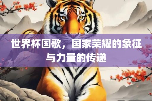世界杯国歌，国家荣耀的象征与力量的传递