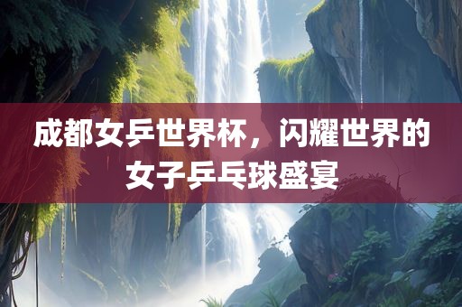 成都女乒世界杯，闪耀世界的女子乒乓球盛宴