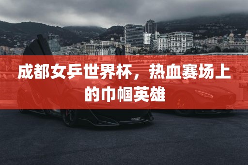 成都女乒世界杯，热血赛场上的巾帼英雄