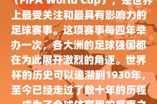世界杯，全称国际足联世界杯（FIFA World Cup），是世界上最受关注和最具有影响力的足球赛事。这项赛事每四年举办一次，各大洲的足球强国都在为此展开激烈的角逐。世界杯的历史可以追溯到1930年，至今已经走过了数十年的历程，成为了全球体育界的盛事之一。