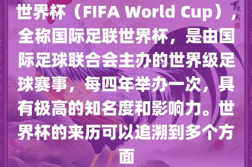 世界杯（FIFA World Cup），全称国际足联世界杯，是由国际足球联合会主办的世界级足球赛事，每四年举办一次，具有极高的知名度和影响力。世界杯的来历可以追溯到多个方面