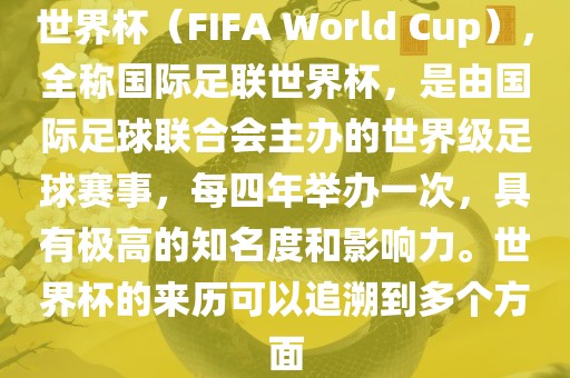 世界杯（FIFA World Cup），全称国际足联世界杯，是由国际足球联合会主办的世界级足球赛事，每四年举办一次，具有极高的知名度和影响力。世界杯的来历可以追溯到多个方面